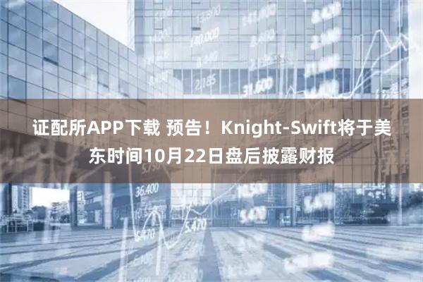 证配所APP下载 预告！Knight-Swift将于美东时间10月22日盘后披露财报