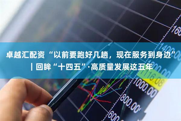 卓越汇配资 “以前要跑好几趟，现在服务到身边”｜回眸“十四五”·高质量发展这五年