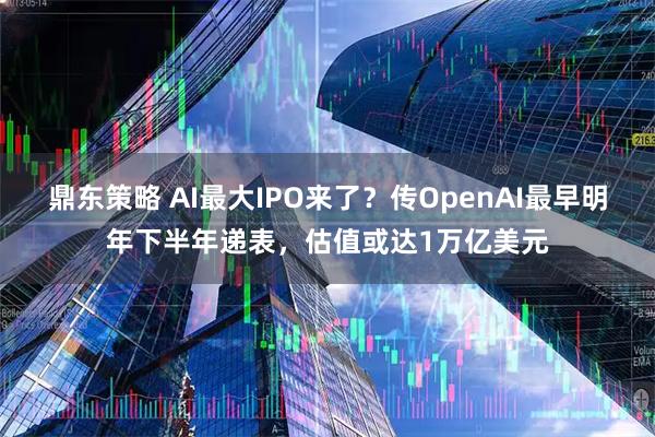 鼎东策略 AI最大IPO来了？传OpenAI最早明年下半年递表，估值或达1万亿美元