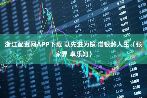浙江配资网APP下载 以先进为镜 谱银龄人生（张家界 卓乐知）