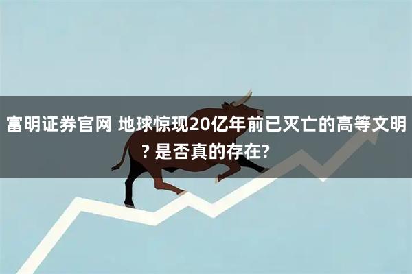 富明证券官网 地球惊现20亿年前已灭亡的高等文明? 是否真的存在?