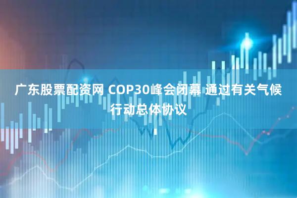 广东股票配资网 COP30峰会闭幕 通过有关气候行动总体协议