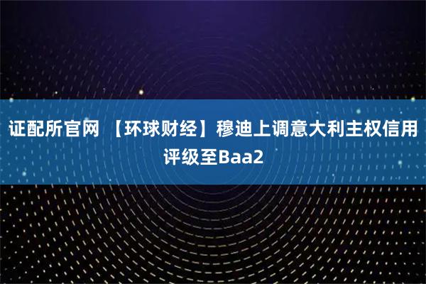 证配所官网 【环球财经】穆迪上调意大利主权信用评级至Baa2
