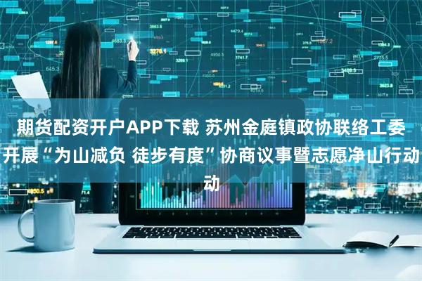 期货配资开户APP下载 苏州金庭镇政协联络工委开展“为山减负 徒步有度”协商议事暨志愿净山行动