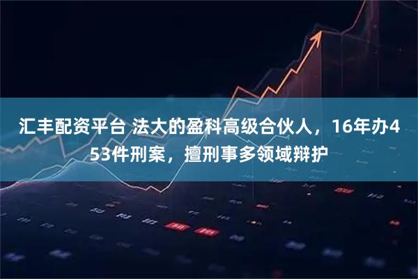汇丰配资平台 法大的盈科高级合伙人，16年办453件刑案，擅刑事多领域辩护