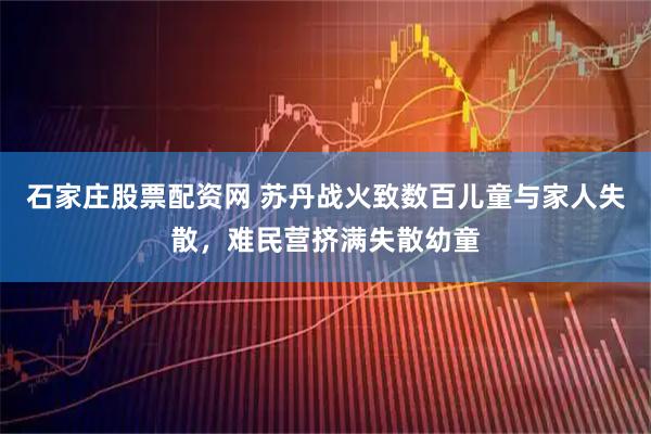 石家庄股票配资网 苏丹战火致数百儿童与家人失散，难民营挤满失散幼童