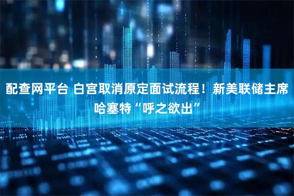 配查网平台 白宫取消原定面试流程！新美联储主席哈塞特“呼之欲出”