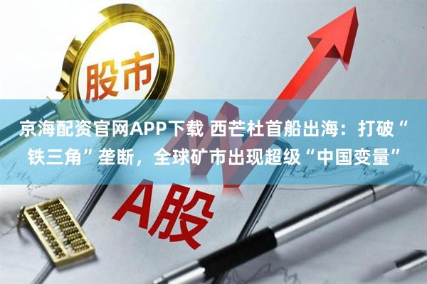京海配资官网APP下载 西芒杜首船出海：打破“铁三角”垄断，全球矿市出现超级“中国变量”