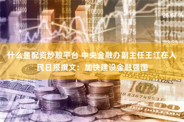 什么是配资炒股平台 中央金融办副主任王江在人民日报撰文：加快建设金融强国