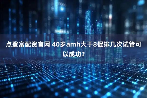 点登富配资官网 40岁amh大于8促排几次试管可以成功？