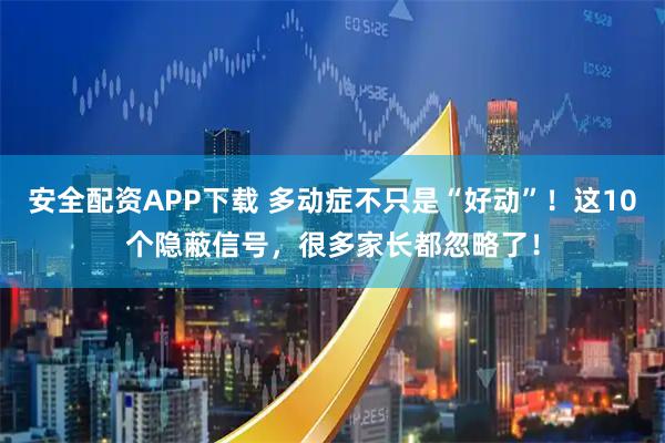 安全配资APP下载 多动症不只是“好动”！这10个隐蔽信号，很多家长都忽略了！