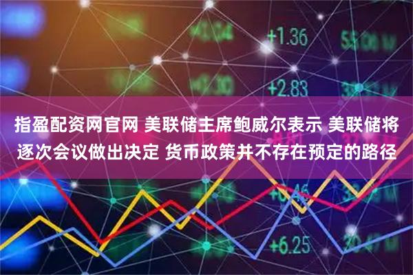 指盈配资网官网 美联储主席鲍威尔表示 美联储将逐次会议做出决定 货币政策并不存在预定的路径