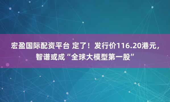宏盈国际配资平台 定了！发行价116.20港元，智谱或成“全球大模型第一股”