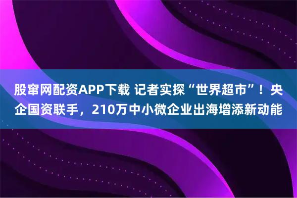 股窜网配资APP下载 记者实探“世界超市”！央企国资联手，210万中小微企业出海增添新动能
