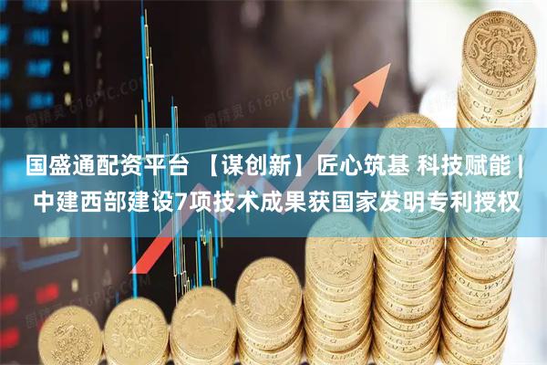 国盛通配资平台 【谋创新】匠心筑基 科技赋能 | 中建西部建设7项技术成果获国家发明专利授权