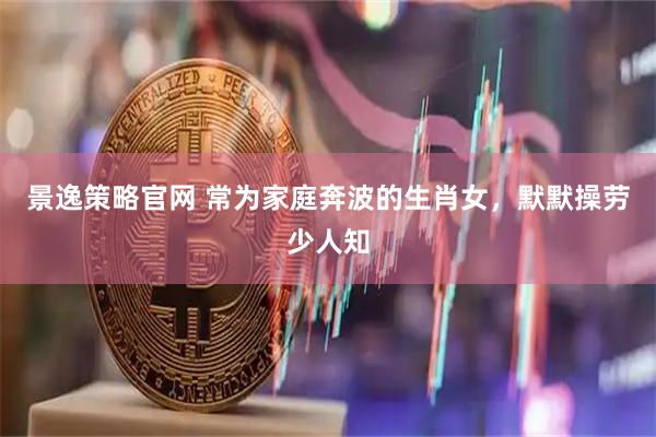 景逸策略官网 常为家庭奔波的生肖女，默默操劳少人知