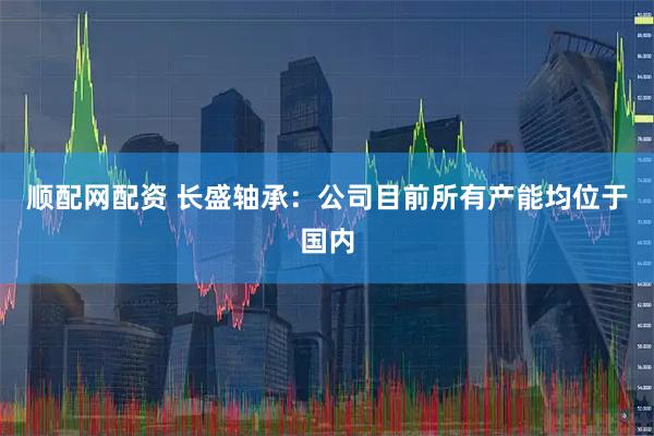 顺配网配资 长盛轴承：公司目前所有产能均位于国内