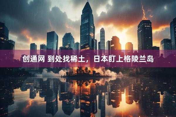 创通网 到处找稀土，日本盯上格陵兰岛