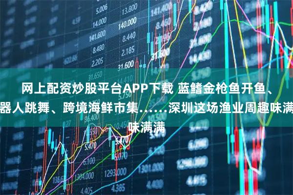 网上配资炒股平台APP下载 蓝鳍金枪鱼开鱼、机器人跳舞、跨境海鲜市集……深圳这场渔业周趣味满满