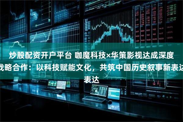 炒股配资开户平台 咖魔科技×华策影视达成深度战略合作：以科技赋能文化，共筑中国历史叙事新表达
