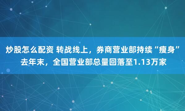 炒股怎么配资 转战线上，券商营业部持续“瘦身” 去年末，全国营业部总量回落至1.13万家