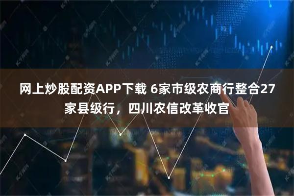 网上炒股配资APP下载 6家市级农商行整合27家县级行，四川农信改革收官